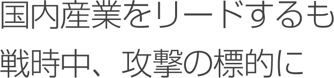 国内産業をリードするも戦時中、攻撃の標的に