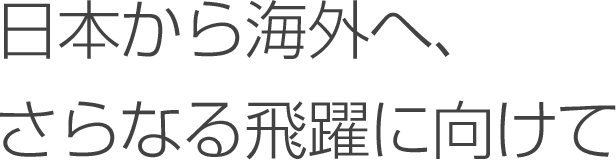 日本から海外へ、さらなる飛躍に向けて