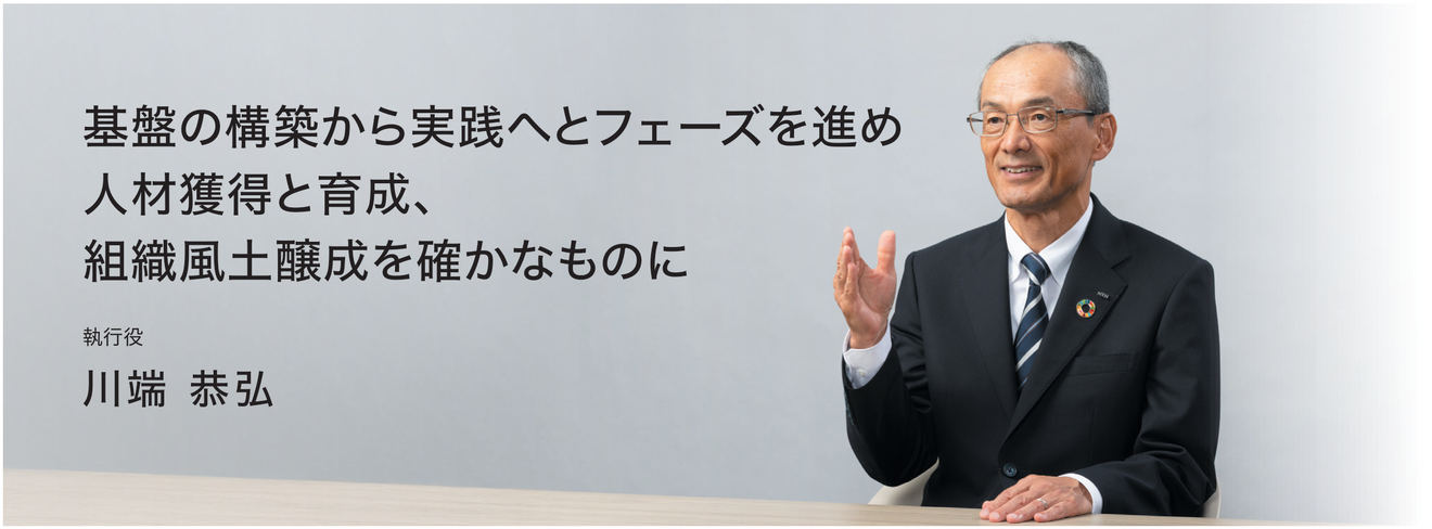 基盤の構築から実践へとフェーズを進め 人材獲得と育成、組織風土醸成を確かなものに 執行役 川端 恭弘