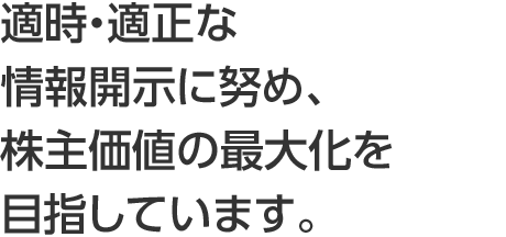 適時・適正な情報開示に努め、株主・投資家の皆さまとの関係強化を目指します。