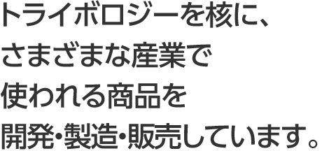 トライボロジーを核に、さまざまな産業で使われる商品を開発・製造・販売しています。