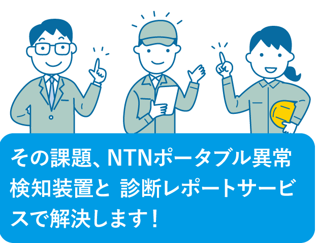 その課題、NTNポータブル異常検知装置と
				診断レポートサービスで解決します！